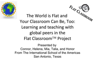 The World is Flat and
Your Classroom Can Be, Too:
Learning and teaching with
global peers in the
Flat Classroom™ Project
Presented by
Connor, Helena, Mia, Talia, and Honor
From The International School of the Americas
San Antonio, Texas
 