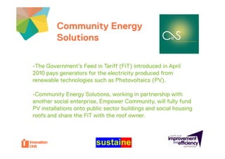 Community Energy                           Insert
         Solutions                                  logo here



•The Government’s Feed in Tariff (FiT) introduced in April
2010 pays generators for the electricity produced from
renewable technologies such as Photovoltaics (PV)
                                               (PV).

•Community Energy Solutions, working in partnership with
another social enterprise, Empower Community, will fully fund
PV installations onto public sector buildings and social housing
roofs and share the FiT with the roof owner
                                      owner.
 