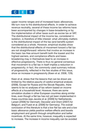 Flat but fair


upper income ranges and of increased basic allowances.
We turn now to the distributional effects. In order to achieve
revenue neutrality, several of these income tax reforms have
been accompanied by changes in base-broadening or by
the implementation of other taxes such as excise tax or VAT.
The distributional impact of the income tax, considered in
isolation, is therefore of little interest: what ultimately matters
is the distributional impact of the tax (and benefit) system
considered as a whole. However, empirical studies show
that the distributional effects of movement toward a flat tax
are not straightforward: reforms that involve an increase in
the basic tax-free amount benefit both the lowest and the
highest earners, and compliance effects and base-
broadening may in themselves lead to an increase in
effective progressivity. There is thus no general consensus
that movement to a flat tax in itself implies a reduction in
progressivity; in fact, the commonly used summary indices
of progressivity, reflected in the few studies of this issue,
show an increase in progressivity (Keen et al. 2008, 729).

Keen et al. stress that the lessons that can be drawn are
limited by the relative paucity of careful empirical analysis
(2008). Except for Russia and the Slovak Republic, there
seems to be no analyses of tax reform based on income
effects at a household level. However, there are some
simulation studies in other European countries along similar
lines, even though a flat tax has not yet been implemented in
these countries (see Jacobs et al. [2009] for Netherlands;
Larsen [2006] for Denmark; Decoster and Orsini [2007] for
Belgium; and Fuest et al. [2008] for Germany). The overall
conclusion of this literature is that a low flat tax rate and a low
basic allowance yields positive welfare effects and boosts
employment and growth through simplification and better
incentives. At the same time, however, inequality is expected
to increase. The increase in income inequality can be avoided


10
 