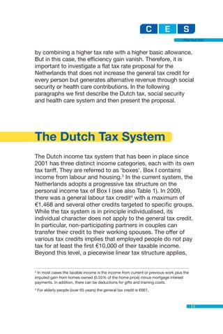 Flat but fair


by combining a higher tax rate with a higher basic allowance.
But in this case, the efficiency gain vanish. Therefore, it is
important to investigate a flat tax rate proposal for the
Netherlands that does not increase the general tax credit for
every person but generates alternative revenue through social
security or health care contributions. In the following
paragraphs we first describe the Dutch tax, social security
and health care system and then present the proposal.




The Dutch Tax System
The Dutch income tax system that has been in place since
2001 has three distinct income categories, each with its own
tax tariff. They are referred to as ‘boxes’. Box I contains
income from labour and housing.3 In the current system, the
Netherlands adopts a progressive tax structure on the
personal income tax of Box I (see also Table 1). In 2009,
there was a general labour tax credit4 with a maximum of
€1,468 and several other credits targeted to specific groups.
While the tax system is in principle individualised, its
individual character does not apply to the general tax credit.
In particular, non-participating partners in couples can
transfer their credit to their working spouses. The offer of
various tax credits implies that employed people do not pay
tax for at least the first €10,000 of their taxable income.
Beyond this level, a piecewise linear tax structure applies,


3
  In most cases the taxable income is the income from current or previous work plus the
imputed gain from homes owned (0.55% of the home price) minus mortgage interest
payments. In addition, there can be deductions for gifts and training costs.
4
    For elderly people (over 65 years) the general tax credit is €661.



                                                                                          11
 