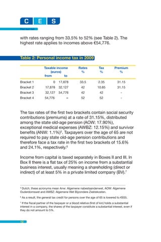 Flat but fair


with rates ranging from 33.5% to 52% (see Table 2). The
highest rate applies to incomes above €54,776.


Table 2: Personal income tax in 2009

                      Taxable income              Rates           Tax          Premium
                          (euros)                  %               %              %
                      from        to
Bracket 1                    0   17,878            33.5           2.35           31.15
Bracket 2              17,878    32,127             42           10.85           31.15
Bracket 3              32,127    54,776             42             42               -
Bracket 4             54,776            ∞           52             52               -



The tax rates of the first two brackets contain social security
contributions (premiums) at a rate of 31.15%, distributed
among the state old-age pension (AOW: 17.90%),
exceptional medical expenses (AWBZ: 12.15%) and survivor
benefits (ANW: 1.1%)5. Taxpayers over the age of 65 are not
required to pay state old-age pension contributions and
therefore face a tax rate in the first two brackets of 15.6%
and 24.1%, respectively.6

Income from capital is taxed separately in Boxes II and III. In
Box II there is a flat tax of 25% on income from a substantial
business interest, usually meaning a shareholding (direct or
indirect) of at least 5% in a private limited company (BV).7


5
  Dutch, these acronyms mean Anw: Algemene nabestaandenwet, AOW: Algemene
Ouderdomswet and AWBZ: Algemene Wet Bijzondere Ziektekosten.
6
    As a result, the general tax credit for persons over the age of 65 is lowered to €935.
7
  If the fiscal partner of the taxpayer or a blood relative (first of kin) holds a substantial
interest in a company, the shares of the taxpayer constitute a substantial interest, even if
they do not amount to 5%.



12
 