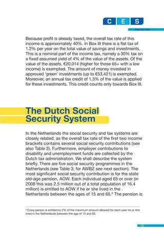 Flat but fair


Because profit is already taxed, the overall tax rate of this
income is approximately 40%. In Box III there is a flat tax of
1.2% per year on the total value of savings and investments.
This is a nominal part of the income tax, namely a 30% tax on
a fixed assumed yield of 4% of the value of the assets. Of the
value of the assets, €20,014 (higher for those 65+ with a low
income) is exempted. The amount of money invested in
approved ‘green’ investments (up to €53,421) is exempted.
Moreover, an annual tax credit of 1.3% of the value is applied
for these investments. This credit counts only towards Box III.




The Dutch Social
Security System
In the Netherlands the social security and tax systems are
closely related, as the overall tax rate of the first two income
brackets contains several social security contributions (see
also Table 2). Furthermore, employer contributions to
disability and unemployment funds are collected by the
Dutch tax administration. We shall describe the system
briefly. There are five social security programmes in the
Netherlands (see Table 3; for AWBZ see next section). The
most significant social security contribution is for the state
old-age pension, AOW. Each individual aged 65 or over (in
2008 this was 2.5 million out of a total population of 16.4
million) is entitled to AOW if he or she lived in the
Netherlands between the ages of 15 and 65.8 The pension is


8
  Every person is entitled to 2% of the maximum amount allowed for each year he or she
lived in the Netherlands between the age of 15 and 65.



                                                                                         13
 