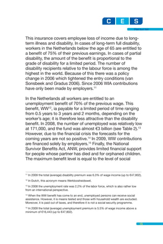 Flat but fair


This insurance covers employee loss of income due to long-
term illness and disability. In cases of long-term full disability,
workers in the Netherlands below the age of 65 are entitled to
a benefit of 75% of their previous earnings. In cases of partial
disability, the amount of the benefit is proportional to the
grade of disability for a limited period. The number of
disability recipients relative to the labour force is among the
highest in the world. Because of this there was a policy
change in 2006 which tightened the entry conditions (van
Sonsbeek and Gradus 2006). Since 2006 WIA contributions
have only been made by employers.11

In the Netherlands all workers are entitled to an
unemployment benefit of 70% of the previous wage. This
benefit, WW12, ia payable for a limited period of time ranging
from 0.5 years to 3 years and 2 months, depending on the
worker’s age; it is therefore less attractive than the disability
benefit. In 2008, the number of unemployed was relatively low
at 171,000, and the fund was almost €3 billion (see Table 2).13
However, due to the financial crisis the forecasts for the
coming years are not so positive.14 In 2009, WW contributions
are financed solely by employers.15 Finally, the National
Survivor Benefits Act, ANW, provides limited financial support
for people whose partner has died and for orphaned children.
The maximum benefit level is equal to the level of social


11
     In 2009 the total (average) disability premium was 6.3% of wage income (up to €47,802).
12
     In Dutch, this acronym means Werkloosheidswet.
13
   In 2008 the unemployment rate was 2.2% of the labor force, which is also rather low
from an international perspective.
14
  When the WW benefit has come to an end, unemployed persons can receive social
assistance. However, it is means tested and those with household wealth are excluded.
Moreover, it is paid out of taxes, and therefore it is not a social security programme.
15
   In 2009 the total (average) unemployment premium is 5.5% of wage income above a
minimum of €16,443 (up to €47,802).



                                                                                          15
 