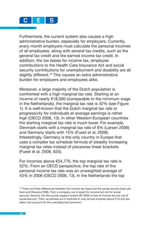 Flat but fair


Furthermore, the current system also causes a high
administrative burden, especially for employers. Currently,
every month employers must calculate the personal incomes
of all employees, along with several tax credits, such as the
general tax credit and the earned income tax credit. In
addition, the tax bases for income tax, employee
contributions to the Health Care Insurance Act and social
security contributions for unemployment and disability are all
slightly different.18 This causes an extra administrative
burden for employers and employees alike.

Moreover, a large majority of the Dutch population is
confronted with a high marginal tax rate. Starting at an
income of nearly €18,000 (comparable to the minimum wage
in the Netherlands), the marginal tax rate is 42% (see Figure
1). It is well-known that the Dutch marginal tax rate or
progressivity for individuals at average earnings is rather
high (OECD 2008, 13). In other Western European countries
the starting marginal tax rate is much lower. For example,
Denmark starts with a marginal tax rate of 8% (Larsen 2006)
and Germany starts with 15% (Fuest et al. 2008).
Interestingly, Germany is the only country in Europe that
uses a complex tax schedule formula of steadily increasing
marginal tax rates instead of piecewise linear brackets
(Fuest et al. 2008, 625).

For incomes above €54,776, the top marginal tax rate is
52%. From an OECD perspective, the top rate of the
personal income tax rate was an unweighted average of
43% in 2006 (OECD 2008, 13). In the Netherlands the top

18
   There are three differences between the income tax base and the social security base (de
Kam and Stevens 2008). First, a company car is taxed for income but not for social
security. Second, the life-course support system (RI 2002) is free of income tax but not of
social security. Third, as pointed out in footnote 8, only annual incomes above €16,443 are
taken into account for the unemployment premium.



18
 