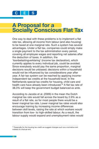 Flat but fair




A Proposal for a
Socially Conscious Flat Tax
One way to deal with these problems is to implement a flat
rate tax, allowing all income from labour (and also housing)
to be taxed at one marginal rate. Such a system has several
advantages. Under a flat tax, companies could simply make
a single payment to the tax administration every period,
covering all employee wages and reporting net salaries after
the deduction of taxes. In addition, the
‘loonbelastingverklaring’ (income tax declaration), which
currently applies to every individual job, could be avoided.
Since everybody would pay the same proportion, marginal
decisions would be unbiased; decisions within a household
would not be influenced by tax considerations year after
year. A fair tax system can be reached by applying income-
independent tax credits at the household level. In the
Netherlands special tax credits for housing, child care and
health care have already been introduced.20 A flat tax rate of
38.3% will keep the government budget balanced ex ante.

According to Jacobs et al. (2009) in the mean the Dutch
marginal tax rate would fall across the board by 2.9% as a
result of a flat rate, so for most people there would be a
lower marginal tax rate. Lower marginal tax rates would also
encourage training by increasing income differences
between skill levels, raising the rate at which workers would
transition from low- to high-skilled labour. As a result, the
labour supply would expand and unemployment rates would



20
  Especially for the housing tax credit we suggest changes such as a normative rent
instead of a factual rent.



20
 