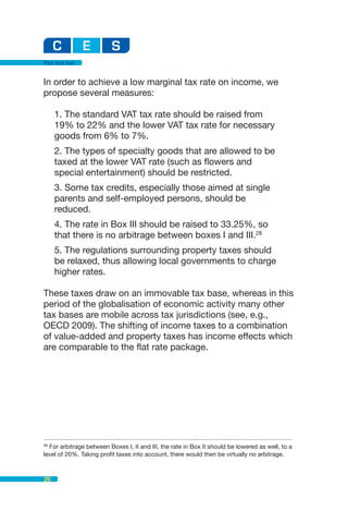Flat but fair


In order to achieve a low marginal tax rate on income, we
propose several measures:

     1. The standard VAT tax rate should be raised from
     19% to 22% and the lower VAT tax rate for necessary
     goods from 6% to 7%.
     2. The types of specialty goods that are allowed to be
     taxed at the lower VAT rate (such as flowers and
     special entertainment) should be restricted.
     3. Some tax credits, especially those aimed at single
     parents and self-employed persons, should be
     reduced.
     4. The rate in Box III should be raised to 33.25%, so
     that there is no arbitrage between boxes I and III.28
     5. The regulations surrounding property taxes should
     be relaxed, thus allowing local governments to charge
     higher rates.

These taxes draw on an immovable tax base, whereas in this
period of the globalisation of economic activity many other
tax bases are mobile across tax jurisdictions (see, e.g.,
OECD 2009). The shifting of income taxes to a combination
of value-added and property taxes has income effects which
are comparable to the flat rate package.




28
  For arbitrage between Boxes I, II and III, the rate in Box II should be lowered as well, to a
level of 20%. Taking profit taxes into account, there would then be virtually no arbitrage.



26
 