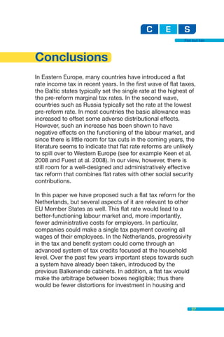 Flat but fair




Conclusions
In Eastern Europe, many countries have introduced a flat
rate income tax in recent years. In the first wave of flat taxes,
the Baltic states typically set the single rate at the highest of
the pre-reform marginal tax rates. In the second wave,
countries such as Russia typically set the rate at the lowest
pre-reform rate. In most countries the basic allowance was
increased to offset some adverse distributional effects.
However, such an increase has been shown to have
negative effects on the functioning of the labour market, and
since there is little room for tax cuts in the coming years, the
literature seems to indicate that flat rate reforms are unlikely
to spill over to Western Europe (see for example Keen et al.
2008 and Fuest at al. 2008). In our view, however, there is
still room for a well-designed and administratively effective
tax reform that combines flat rates with other social security
contributions.

In this paper we have proposed such a flat tax reform for the
Netherlands, but several aspects of it are relevant to other
EU Member States as well. This flat rate would lead to a
better-functioning labour market and, more importantly,
fewer administrative costs for employers. In particular,
companies could make a single tax payment covering all
wages of their employees. In the Netherlands, progressivity
in the tax and benefit system could come through an
advanced system of tax credits focused at the household
level. Over the past few years important steps towards such
a system have already been taken, introduced by the
previous Balkenende cabinets. In addition, a flat tax would
make the arbitrage between boxes negligible; thus there
would be fewer distortions for investment in housing and


                                                                27
 