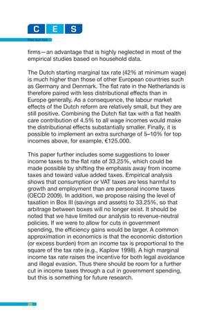Flat but fair


firms—an advantage that is highly neglected in most of the
empirical studies based on household data.

The Dutch starting marginal tax rate (42% at minimum wage)
is much higher than those of other European countries such
as Germany and Denmark. The flat rate in the Netherlands is
therefore paired with less distributional effects than in
Europe generally. As a consequence, the labour market
effects of the Dutch reform are relatively small, but they are
still positive. Combining the Dutch flat tax with a flat health
care contribution of 4.5% to all wage incomes would make
the distributional effects substantially smaller. Finally, it is
possible to implement an extra surcharge of 5–10% for top
incomes above, for example, €125.000.

This paper further includes some suggestions to lower
income taxes to the flat rate of 33.25%, which could be
made possible by shifting the emphasis away from income
taxes and toward value added taxes. Empirical analysis
shows that consumption or VAT taxes are less harmful to
growth and employment than are personal income taxes
(OECD 2009). In addition, we propose raising the level of
taxation in Box III (savings and assets) to 33.25%, so that
arbitrage between boxes will no longer exist. It should be
noted that we have limited our analysis to revenue-neutral
policies. If we were to allow for cuts in government
spending, the efficiency gains would be larger. A common
approximation in economics is that the economic distortion
(or excess burden) from an income tax is proportional to the
square of the tax rate (e.g., Kaplow 1998). A high marginal
income tax rate raises the incentive for both legal avoidance
and illegal evasion. Thus there should be room for a further
cut in income taxes through a cut in government spending,
but this is something for future research.



28
 