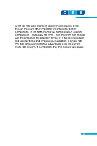 Flat but fair




A flat tax rate also improves taxpayer compliance, even
though there are other important incentives for better
compliance. In the Netherlands tax administration is rather
complicated—especially for firms—and therefore one should
use the proposed tax reform in favour of a flat rate to reduce
red tape for firms and employees. In addition, a single-rate
VAT has large administrative advantages over the current
multi-rate system. It is important that this debate take place.




                                                              29
 