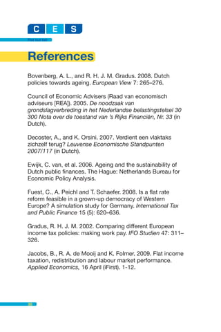 Flat but fair




References
Bovenberg, A. L., and R. H. J. M. Gradus. 2008. Dutch
policies towards ageing. European View 7: 265–276.

Council of Economic Advisers (Raad van economisch
adviseurs [REA]). 2005. De noodzaak van
grondslagverbreding in het Nederlandse belastingstelsel 30
300 Nota over de toestand van ’s Rijks Financiën, Nr. 33 (in
Dutch).

Decoster, A., and K. Orsini. 2007. Verdient een vlaktaks
zichzelf terug? Leuvense Economische Standpunten
2007/117 (in Dutch).

Ewijk, C. van, et al. 2006. Ageing and the sustainability of
Dutch public finances. The Hague: Netherlands Bureau for
Economic Policy Analysis.

Fuest, C., A. Peichl and T. Schaefer. 2008. Is a flat rate
reform feasible in a grown-up democracy of Western
Europe? A simulation study for Germany. International Tax
and Public Finance 15 (5): 620–636.

Gradus, R. H. J. M. 2002. Comparing different European
income tax policies: making work pay. IFO Studien 47: 311–
326.

Jacobs, B., R. A. de Mooij and K. Folmer. 2009. Flat income
taxation, redistribution and labour market performance.
Applied Economics, 16 April (iFirst). 1-12.




30
 