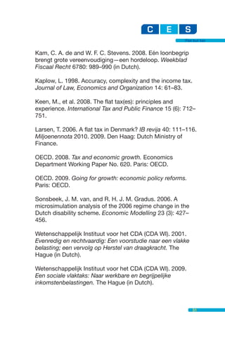 Flat but fair


Kam, C. A. de and W. F. C. Stevens. 2008. Eén loonbegrip
brengt grote vereenvoudiging—een hordeloop. Weekblad
Fiscaal Recht 6780: 989–990 (in Dutch).

Kaplow, L. 1998. Accuracy, complexity and the income tax.
Journal of Law, Economics and Organization 14: 61–83.

Keen, M., et al. 2008. The flat tax(es): principles and
experience. International Tax and Public Finance 15 (6): 712–
751.

Larsen, T. 2006. A flat tax in Denmark? IB revija 40: 111–116.
Miljoenennota 2010. 2009. Den Haag: Dutch Ministry of
Finance.

OECD. 2008. Tax and economic growth. Economics
Department Working Paper No. 620. Paris: OECD.

OECD. 2009. Going for growth: economic policy reforms.
Paris: OECD.

Sonsbeek, J. M. van, and R. H. J. M. Gradus. 2006. A
microsimulation analysis of the 2006 regime change in the
Dutch disability scheme. Economic Modelling 23 (3): 427–
456.

Wetenschappelijk Instituut voor het CDA (CDA WI). 2001.
Evenredig en rechtvaardig: Een voorstudie naar een vlakke
belasting; een vervolg op Herstel van draagkracht. The
Hague (in Dutch).

Wetenschappelijk Instituut voor het CDA (CDA WI). 2009.
Een sociale vlaktaks: Naar werkbare en begrijpelijke
inkomstenbelastingen. The Hague (in Dutch).



                                                             31
 
