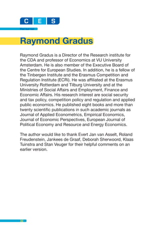 Flat but fair




Raymond Gradus
Raymond Gradus is a Director of the Research institute for
the CDA and professor of Economics at VU University
Amsterdam. He is also member of the Executive Board of
the Centre for European Studies. In addition, he is a fellow of
the Tinbergen Institute and the Erasmus Competition and
Regulation Institute (ECRi). He was affiliated at the Erasmus
University Rotterdam and Tilburg University and at the
Ministries of Social Affairs and Employment, Finance and
Economic Affairs. His research interest are social security
and tax policy, competition policy and regulation and applied
public economics. He published eight books and more than
twenty scientific publications in such academic journals as
Journal of Applied Econometrics, Empirical Economics,
Journal of Economic Perspectives, European Journal of
Political Economy and Resource and Energy Economics.

The author would like to thank Evert Jan van Asselt, Roland
Freudenstein, Jankees de Graaf, Deborah Sherwoord, Klaas
Tuinstra and Stan Veuger for their helpful comments on an
earlier version.




32
 