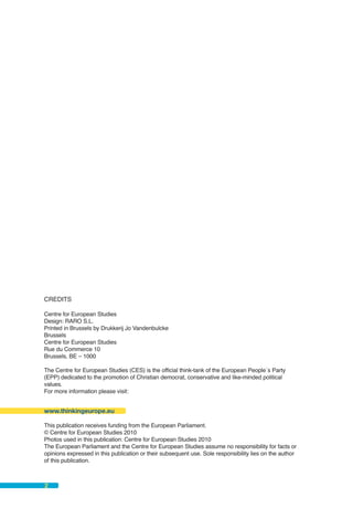 CREDITS

Centre for European Studies
Design: RARO S.L.
Printed in Brussels by Drukkerij Jo Vandenbulcke
Brussels
Centre for European Studies
Rue du Commerce 10
Brussels, BE – 1000

The Centre for European Studies (CES) is the official think-tank of the European People´s Party
(EPP) dedicated to the promotion of Christian democrat, conservative and like-minded political
values.
For more information please visit:


www.thinkingeurope.eu

This publication receives funding from the European Parliament.
© Centre for European Studies 2010
Photos used in this publication: Centre for European Studies 2010
The European Parliament and the Centre for European Studies assume no responsibility for facts or
opinions expressed in this publication or their subsequent use. Sole responsibility lies on the author
of this publication.



2
 