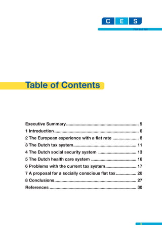 Flat but fair




Table of Contents



Executive Summary ............................................................. 5
1 Introduction ....................................................................... 6
2 The European experience with a flat rate ...................... 8
3 The Dutch tax system..................................................... 11
4 The Dutch social security system ................................ 13
5 The Dutch health care system ...................................... 16
6 Problems with the current tax system.......................... 17
7 A proposal for a socially conscious flat tax ................. 20
8 Conclusions..................................................................... 27
References ......................................................................... 30




                                                                                       3
 