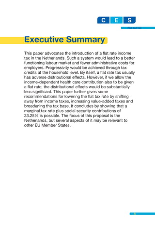 Flat but fair




Executive Summary
This paper advocates the introduction of a flat rate income
tax in the Netherlands. Such a system would lead to a better
functioning labour market and fewer administrative costs for
employers. Progressivity would be achieved through tax
credits at the household level. By itself, a flat rate tax usually
has adverse distributional effects. However, if we allow the
income-dependent health care contribution also to be given
a flat rate, the distributional effects would be substantially
less significant. This paper further gives some
recommendations for lowering the flat tax rate by shifting
away from income taxes, increasing value-added taxes and
broadening the tax base. It concludes by showing that a
marginal tax rate plus social security contributions of
33.25% is possible. The focus of this proposal is the
Netherlands, but several aspects of it may be relevant to
other EU Member States.




                                                                   5
 