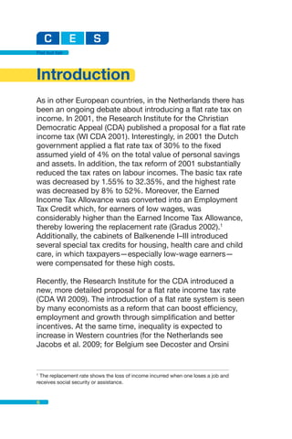 Flat but fair




Introduction
As in other European countries, in the Netherlands there has
been an ongoing debate about introducing a flat rate tax on
income. In 2001, the Research Institute for the Christian
Democratic Appeal (CDA) published a proposal for a flat rate
income tax (WI CDA 2001). Interestingly, in 2001 the Dutch
government applied a flat rate tax of 30% to the fixed
assumed yield of 4% on the total value of personal savings
and assets. In addition, the tax reform of 2001 substantially
reduced the tax rates on labour incomes. The basic tax rate
was decreased by 1.55% to 32.35%, and the highest rate
was decreased by 8% to 52%. Moreover, the Earned
Income Tax Allowance was converted into an Employment
Tax Credit which, for earners of low wages, was
considerably higher than the Earned Income Tax Allowance,
thereby lowering the replacement rate (Gradus 2002).1
Additionally, the cabinets of Balkenende I–III introduced
several special tax credits for housing, health care and child
care, in which taxpayers—especially low-wage earners—
were compensated for these high costs.

Recently, the Research Institute for the CDA introduced a
new, more detailed proposal for a flat rate income tax rate
(CDA WI 2009). The introduction of a flat rate system is seen
by many economists as a reform that can boost efficiency,
employment and growth through simplification and better
incentives. At the same time, inequality is expected to
increase in Western countries (for the Netherlands see
Jacobs et al. 2009; for Belgium see Decoster and Orsini


1
  The replacement rate shows the loss of income incurred when one loses a job and
receives social security or assistance.


6
 
