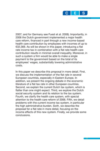 Flat but fair




2007; and for Germany see Fuest et al. 2008). Importantly, in
2006 the Dutch government implemented a major health
care reform, financed in part through a new income-based
health care contribution by employees with incomes of up to
€32,369. As will be shown in this paper, introducing a flat
rate income tax in combination with a flat rate health care
contribution results in minimal overall inequality. Moreover, in
such a system a firm would be able to make a single
payment to the government based on the total of its
employees’ wages, substantially lowering administrative
costs.

In this paper we describe this proposal in more detail. First,
we discuss the implementation of the flat rate in several
European countries, especially in Eastern Europe. In
addition, we present the ongoing debate in the economic
literature of a flat tax rate in other European countries.
Second, we explain the current Dutch tax system, which is
flatter than one might expect. Third, we explore the Dutch
social security system and its relation to the tax system.
Fourth, we clarify the health care system, with special
attention to the health care reform of 2006. Fifth, we detail
problems with the current income tax system, in particular
the high administrative burden. Sixth, we describe the
proposal for a flat rate in more detail, focusing on the
income effects of this new system. Finally, we provide some
conclusions.




                                                                 7
 