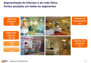 Segmentação de Clientes e da rede física
Fortes posições em todos os segmentos




    Rede de                                 Centros de
    balcões1                               Investimento
      720                                       34



  Aderentes
   Internet
    754 mil
                                           Centros de
      ATM
                                            empresa
      1 536
                                               54
Promotores externos
      11 871




       Valores em 31 Dezembro 08                     10
 