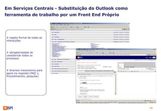 Em Serviços Centrais - Substituição do Outlook como
ferramenta de trabalho por um Front End Próprio




# registo formal de todas as
interacções



# obrigatoriedade de
caracterizar todos os
processos



# diversos mecanismos para
apoio na resposta (FAQ´s.
Procedimentos, pesquisa)




                                                      19
 