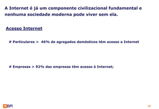 A Internet é já um componente civilizacional fundamental e
nenhuma sociedade moderna pode viver sem ela.


Acesso Internet


 # Particulares > 46% de agregados domésticos têm acesso a Internet




 # Empresas > 92% das empresas têm acesso à Internet;




                                                                      33
 