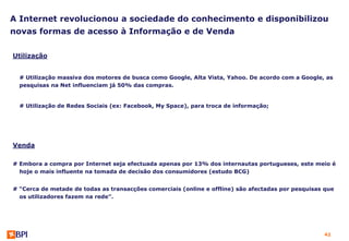 A Internet revolucionou a sociedade do conhecimento e disponibilizou
novas formas de acesso à Informação e de Venda

Utilização


  # Utilização massiva dos motores de busca como Google, Alta Vista, Yahoo. De acordo com a Google, as
  pesquisas na Net influenciam já 50% das compras.


  # Utilização de Redes Sociais (ex: Facebook, My Space), para troca de informação;




Venda

# Embora a compra por Internet seja efectuada apenas por 13% dos internautas portugueses, este meio é
  hoje o mais influente na tomada de decisão dos consumidores (estudo BCG)


# “Cerca de metade de todas as transacções comerciais (online e offline) são afectadas por pesquisas que
  os utilizadores fazem na rede”.




                                                                                                    42
 