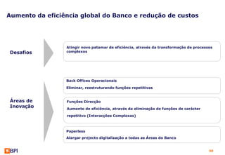 Aumento da eficiência global do Banco e redução de custos




                 Atingir novo patamar de eficiência, através da transformação de processos
 Desafios        complexos




                 Back Offices Operacionais

                 Eliminar, reestruturando funções repetitivas


 Áreas de        Funções Direcção
 Inovação        Aumento de eficiência, através da eliminação de funções de carácter

                 repetitivo (Interacções Complexas)



                 Paperless
                 Alargar projecto digitalização a todas as Áreas do Banco


                                                                                        50
 