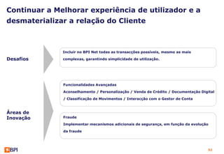Continuar a Melhorar experiência de utilizador e a
desmaterializar a relação do Cliente



              Incluir no BPI Net todas as transacções possíveis, mesmo as mais

Desafios      complexas, garantindo simplicidade de utilização.




              Funcionalidades Avançadas

              Aconselhamento / Personalização / Venda de Crédito / Documentação Digital

              / Classificação de Movimentos / Interacção com o Gestor de Conta



Áreas de
Inovação      Fraude

              Implementar mecanismos adicionais de segurança, em função da evolução

              da fraude




                                                                                    52
 