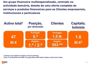 Um grupo financeiro multiespecializado, centrado na
actividade bancária, dotado de uma oferta completa de
serviços e produtos financeiros para os Clientes empresariais,
institucionais e particulares



Activo total1                      Posição,                       Clientes            Capitaliz.
                                 por dimensão                                         bolsista
                                     Portugal:                      Portugal:

          47                            5.º                         1.5 M.              1.6
                                      Angola:                        Angola:
         Bi.€                                                                           Bi.€2
                                  1.º / 2.º                        553 mil

1) Activos com registo no balanço e fora do balanço.
2) Em 31 de Dezembro de 2008; as acções Banco BPI estão cotadas na Euronext Lisbon.


                                                                                                   8
 