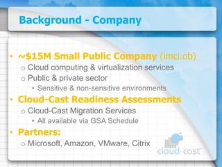 Background - Company~$15M Small Public Company (imci.ob)Cloud computing & virtualization servicesPublic & private sectorSensitive & non-sensitive environmentsCloud-Cast Readiness AssessmentsCloud-Cast Migration ServicesAll available via GSA SchedulePartners:Microsoft, Amazon, VMware, Citrix