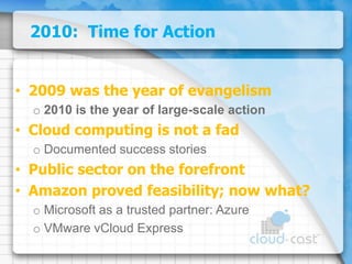 2010:  Time for Action2009 was the year of evangelism2010 is the year of large-scale actionCloud computing is not a fadDocumented success storiesPublic sector on the forefrontAmazon proved feasibility; now what?Microsoft as a trusted partner:AzureVMware vCloud Express