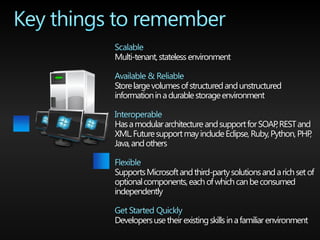 Multi-tenant, stateless environment


Store large volumes of structured and unstructured
information in a durable storage environment


Has a modular architecture and support for SOAP REST and
                                                ,
XML. Future support may include Eclipse, Ruby, Python, PHP,
Java, and others


Supports Microsoft and third-party solutions and a rich set of
optional components, each of which can be consumed
independently


Developers use their existing skills in a familiar environment
 