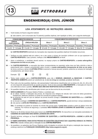 ENGENHEIRO(A) CIVIL JÚNIOR
1
LEIA ATENTAMENTE AS INSTRUÇÕES ABAIXO.
01 - Você recebeu do fiscal o seguinte material:
a) este caderno, com o enunciado das 70 (setenta) questões objetivas, sem repetição ou falha, com a seguinte distribuição:
b) CARTÃO-RESPOSTA destinado às marcações das respostas das questões objetivas formuladas nas provas.
02 - Verifique se este material está em ordem e se o seu nome e número de inscrição conferem com os que aparecem no
CARTÃO-RESPOSTA. Caso contrário, notifique o fato IMEDIATAMENTE ao fiscal.
03 - Após a conferência, o candidato deverá assinar, no espaço próprio do CARTÃO-RESPOSTA, a caneta esferográfica
transparente de tinta na cor preta.
04 - No CARTÃO-RESPOSTA, a marcação das letras correspondentes às respostas certas deve ser feita cobrindo a letra e
preenchendo todo o espaço compreendido pelos círculos, a caneta esferográfica transparente de tinta na cor preta,
de forma contínua e densa. A LEITORA ÓTICA é sensível a marcas escuras, portanto, preencha os campos de marcação
completamente, sem deixar claros.
Exemplo:
05 - Tenha muito cuidado com o CARTÃO-RESPOSTA, para não o DOBRAR, AMASSAR ou MANCHAR. O CARTÃO-
-RESPOSTA SOMENTE poderá ser substituído se, no ato da entrega ao candidato, já estiver danificado.
06 - Para cada uma das questões objetivas, são apresentadas 5 alternativas classificadas com as letras (A), (B), (C), (D) e (E);
só uma responde adequadamente ao quesito proposto. Você só deve assinalar UMA RESPOSTA: a marcação em mais de
uma alternativa anula a questão, MESMO QUE UMA DAS RESPOSTAS ESTEJA CORRETA.
07 - As questões objetivas são identificadas pelo número que se situa acima de seu enunciado.
08 - SERÁ ELIMINADO do Processo Seletivo Público o candidato que:
a) se utilizar, durante a realização das provas, de máquinas e/ou relógios de calcular, bem como de rádios gravadores,
headphones, telefones celulares ou fontes de consulta de qualquer espécie;
b) se ausentar da sala em que se realizam as provas levando consigo o CADERNO DE QUESTÕES e/ou o CARTÃO-
-RESPOSTA.
c) se recusar a entregar o CADERNO DE QUESTÕES e/ou o CARTÃO-RESPOSTA, quando terminar o tempo estabelecido.
d) não assinar a LISTA DE PRESENÇA e/ou o CARTÃO-RESPOSTA.
Obs. O candidato só poderá se ausentar do recinto das provas após 1 (uma) hora contada a partir do efetivo início das
mesmas. Por motivos de segurança, o candidato NÃO PODERÁ LEVAR O CADERNO DE QUESTÕES, a qualquer
momento.
09 - Reserve os 30 (trinta) minutos finais para marcar seu CARTÃO-RESPOSTA. Os rascunhos e as marcações assinaladas no
CADERNO DE QUESTÕES NÃO SERÃO LEVADOS EM CONTA.
10 - Quando terminar, entregue ao fiscal O CADERNO DE QUESTÕES, o CARTÃO-RESPOSTA e ASSINE A LISTA DE
PRESENÇA.
11 - O TEMPO DISPONÍVEL PARA ESTAS PROVAS DE QUESTÕES OBJETIVAS É DE 4 (QUATRO) HORAS E 30 (TRINTA)
MINUTOS, incluído o tempo para a marcação do seu CARTÃO-RESPOSTA.
12 - As questões e os gabaritos das Provas Objetivas serão divulgados no primeiro dia útil após a realização das mesmas, no
endereço eletrônico da FUNDAÇÃO CESGRANRIO (http://www.cesgranrio.org.br).
CONHECIMENTOS BÁSICOS CONHECIMENTOS ESPECÍFICOS
LÍNGUA
PORTUGUESA
LÍNGUA INGLESA Bloco 1 Bloco 2 Bloco 3
Questões Pontuação Questões Pontuação Questões Pontuação Questões Pontuação Questões Pontuação
1 a 10 1,0 cada 11 a 20 1,0 cada 21 a 40 1,0 cada 41 a 55 1,0 cada 56 a 70 1,0 cada
ENGENHEIRO(A) CIVIL JÚNIOR
13
EDITALNo
1
PETROBRAS/PSP
RH-1/2012
 