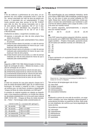 ENGENHEIRO(A) CIVIL JÚNIOR
11
46
A fim de melhorar a performance de uma obra, um en-
genheiro fez uma análise comparativa entre o custo de
um serviço executado por mão de obra da própria em-
presa e o executado por um subempreiteiro. O orça-
mento previsto para esse serviço foi de R$ 13,50/m2
para mão de obra. No serviço executado com a mão
de obra própria, foram realizados 100 m2
em 5 dias,
a um custo de R$ 300,00/por dia, enquanto o rea-
lizado pelo subempreiteiro foi de 120 m2
em 4 dias
a R$ 420,00/dia.
Analisando os dados, o engenheiro constatou que
(A) apenas a execução por mão de obra própria ficou
abaixo do previsto.
(B) apenas a execução pelo subempreiteiro ficou abaixo
do previsto.
(C) ambas ficaram abaixo do previsto, e o valor do serviço
realizado pelo subempreiteiro foi menor do que o rea-
lizado por mão de obra própria.
(D) ambas ficaram acima do previsto, e o valor do serviço
realizado pelo subempreiteiro foi menor do que o rea-
lizado por mão de obra própria.
(E) ambas ficaram acima do previsto, e o valor do serviço
realizado por mão de obra própria foi menor do que o
realizado pelo subempreiteiro.
47
Segundo a NBR 7183:1982 (Determinação do limite e re-
lação de contração de solos – Método de ensaio), a rela-
ção de contração de um solo é
(A) diretamente proporcional ao volume de solo seco
(B) diretamente proporcional ao volume de solo úmido
(C) inversamente proporcional ao volume de solo seco
(D) inversamente proporcional ao peso de solo seco
(E) inversamente proporcional ao peso de solo úmido
48
O setor de compras de uma obra adquiriu chapas de fi-
bras de média densidade (MDF) light, de um determinado
fornecedor. Ao receber o material na obra, o responsá-
vel verificou que, na nota fiscal, constava a especificação
“chapas de fibras de média densidade com 600 kg/m3
”.
A condição do material recebido em relação ao especifi-
cado, e sua respectiva justificativa, em função dos valores
da densidade estabelecidos na norma para esse material
(NBR 15316-1/09 – Chapas de fibras de média densida-
de – Parte 1: Terminologia) estão caracterizadas em
material recebido d - densidade MDF light (kg/m3
)
(A) de acordo d < 800
(B) de acordo 550 < d ≤ 650
(C) de acordo 100 ≤ d ≤ 600
(D) em desacordo 100 ≤ d ≤ 300
(E) em desacordo d ≤ 450
49
Nas especificações de uma instalação hidráulica, tendo
como base a NBR 5626:1998 (Instalação predial de água
fria), um dos itens é sobre as juntas soldadas de PVC
rígido. Nesse item, dentre outras exigências, consta que,
após o encaixe das extremidades que receberam a pelí-
cula fina de adesivo plástico para a pega da solda, o con-
junto deve ser mantido imóvel.
Por quantos segundos, aproximadamente, o conjunto
deve ser mantido imóvel?
(A) 10 (B) 15 (C) 20 (D) 30 (E) 45
50
Uma CGP (caixa de gordura pequena) cilíndrica, executa-
da de acordo com a NBR 8160:1999 (Sistemas prediais de
esgoto sanitário – Projeto e Execução), apresenta tubula-
ção de saída com diâmetro nominal, em milímetros, de
(A) 40
(B) 50
(C) 75
(D) 100
(E) 150
51
A figura representa um equipamento usado nos serviços
de terraplanagem.
Disponível em: <http://www.cat.com/cda/layout?m=308916&x=7>.
Acesso em: 02 mar.12. Adaptado.
Tais serviços de terraplanagem são do tipo
(A) clam-shell
(B) scrêiper (scraper)
(C) motoniveladora
(D) retroescavadeira
(E) escavadeira hidráulica
52
Analisando a pintura de uma sala de escritório, um enge-
nheiro constatou que havia depósitos esbranquiçados e
pulverulentos formados na superfície do filme. Após análi-
se mais detalhada, ele verificou que havia degradação da
resina da tinta.
Tal problema é denominado
(A) calcinação
(B) craqueamento
(C) eflorescência
(D) empolamento
(E) opacidade
 