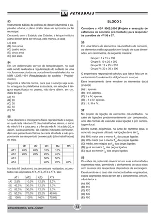 ENGENHEIRO(A) CIVIL JÚNIOR 12
BLOCO 3
Considere a NBR 9062:2006 (Projeto e execução de
estruturas de concreto pré-moldado) para responder
às questões de nos
56 e 57.
56
Em uma fábrica de elementos pré-moldados de concreto,
os elementos estão agrupados em função de suas dimen-
sões, em centímetros, da seguinte maneira:
Grupo I: 8 x 15 x 130
Grupo II: 10 x 20 x 250
Grupo III: 12 x 25 x 210
Grupo IV: 20 x 30 x 300
O engenheiro responsável solicitou que fosse feito um le-
vantamento dos elementos delgados em estoque.
Esse levantamento deve envolver os elementos do(s)
grupo(s)
(A) I, apenas.
(B) I e II, apenas.
(C) II e IV, apenas.
(D) I, II e IV, apenas.
(E) I, II, III e IV.
57
No projeto de ligação de elementos pré-moldados, no
caso de ligações predominantemente por compressão,
uma das formas de executar essa ligação é por concre-
tagem local.
Dentre outras exigências, na junta de concreto local, o
concreto ou graute utilizado na ligação deve ter fck
(A) 10% maior que o menor fck
das peças ligadas
(B) 20% maior que o menor fck
das peças ligadas
(C) médio, em relação ao fck
das peças ligadas
(D) igual ao maior fck
das peças ligadas
(E) igual ao menor fck
das peças ligadas
58
Os cabos de protensão devem ter em suas extremidades
segmentos retos, permitindo o alinhamento de seus eixos
com os eixos dos respectivos dispositivos de ancoragem.
Excetuando-se o caso das monocordoalhas engraxadas,
esses segmentos retos devem ter o comprimento, em cm,
não inferior a
(A) 100
(B) 110
(C) 120
(D) 130
(E) 150
53
Instrumento básico da política de desenvolvimento e ex-
pansão urbana, o plano diretor deve ser aprovado por lei
municipal.
De acordo com o Estatuto das Cidades, a lei que institui o
plano diretor deve ser revista, pelo menos, a cada
(A) ano
(B) dois anos
(C) quatro anos
(D) cinco anos
(E) dez anos
54
Em um determinado serviço de terraplanagem, no qual
está sendo realizada a regularização do subleito de uma
via, foram executados os procedimentos estabelecidos na
NBR 12307:1991 (Regularização do subleito - Procedi-
mento).
Segundo a referida norma, para que o serviço seja acei-
to, a largura da plataforma executada, em relação à lar-
gura especificada no projeto, não deve diferir, em cm,
mais do que
(A) 10
(B) 20
(C) 30
(D) 40
(E) 50
55
Uma obra tem o cronograma físico representado a seguir,
no qual cada mês tem 20 dias trabalhados. Assim, o início
do mês M1 é a data zero, e o fim do mês M1 é a data 20, e
assim, sucessivamente. Os valores indicados correspon-
dem aos percentuais físicos de cada atividade e são pro-
porcionais ao seu período de execução (dias trabalhados)
no mês.
M1 M2 M3 M4 M5
AT1 40% 40% 10% 10%
AT2 20% 20% 20% 40%
AT3 50% 50%
AT4 40% 20% 40%
Na data 65 (inclusive), os percentuais realizados, acumu-
lados nas atividades AT1, AT2, AT3 e AT4, são:
AT1 AT2 AT3 AT4
(A) 2,5% 10,0% 12,5% 5,0%
(B) 42,5% 30,0% 12,5% 5,0%
(C) 82,5% 30,0% 12,5% 5,0%
(D) 92,5% 70,0% 62,5% 45,0%
(E) 100% 100% 100% 70,0%
 