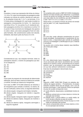 ENGENHEIRO(A) CIVIL JÚNIOR
13
59
Considere o croqui que representa três linhas de ônibus:
1-3, 4-6 e 7-9, cujas movimentações de passageiros estão
indicadas nos vetores de subida e descida em cada pon-
to. As estações iniciais são 1, 4 e 7, e as terminais, 3, 6 e
9. Existe ainda a interligação 2-8, cuja função é receber os
passageiros remanescentes do trecho 1-2, inserindo-os
nas linhas 4-6 ou 7-9, nos pontos 5 ou 8, recebendo tam-
bém passageiros da linha 4-6 e inserindo-os na linha 7-9
no ponto 8. Esse movimento de interligação não aparece
no sobe e desce, pois esses passageiros ficam em esta-
ções fechadas, não caracterizando subida nem descida,
entretanto, eles fazem parte dos fluxos 2-5 e 5-8.
200
1 2
6
50
3
50 40
100
54
10 20 20
7
80 20 40
8 9
D9
Considerando-se que, nas estações terminais, todos os
passageiros descem, o número de passageiros que des-
ce na estação 9 é
(A) 60
(B) 130
(C) 170
(D) 280
(E) 380
60
Como parte do programa de manutenção de determinada
edificação, deve ser feita a vistoria do sistema de combate
a incêndio, formado por sistema de mangotinhos.
Com base na NBR 13714:2000 (Sistemas de hidrantes e
de mangotinhos para combate a incêndio), na vistoria, de-
vem ser verificados, dentre outros, os seguintes elementos:
(A) válvula angular, mangueira semirrígida e tampões
(B) válvula angular, mangueira de incêndio e esguicho
regulável
(C) válvula angular, mangueira rígida e esguicho regulável
(D) válvula de abertura rápida, mangueira de incêndio e
tampões
(E) válvula de abertura rápida, mangueira semirrígida e
esguicho regulável
61
Um projetista está usando a NBR 5410:2004 (Instalações
elétricas de baixa tensão) para determinar a quantidade
mínima de pontos de tomada que devem ser projetadas
para duas salas de uma residência, que são retangulares:
a sala 1 tem 4 m x 5 m, e a sala 2, 3 m x 6 m.
Dessa forma, os números mínimos de pontos de tomada
para as salas 1 e 2, são, respectivamente,
(A) 3 e 3
(B) 4 e 3
(C) 4 e 4
(D) 5 e 4
(E) 5 e 5
62
Em uma obra, serão utilizados revestimentos em porce-
lanato esmaltado. Acompanhando o recebimento do ma-
terial na obra, o responsável pelo controle de qualidade
procurou na embalagem a identificação de que o material
é esmaltado.
De acordo com a norma desse material, essa identifica-
ção é feita pelo código
(A) GL
(B) PE
(C) WM
(D) BRIL
(E) ESM
63
Em uma determinada bacia hidrográfica, ocorreu uma
chuva provocada pelo desvio ascendente das correntes
aéreas do ar quente e úmido, provenientes de um oceano
próximo, que, ao encontrarem uma cadeia montanhosa
em sua rota, sofreram resfriamento e condensação.
Esse tipo de precipitação é denominado chuva
(A) convencional
(B) convectiva
(C) frontal
(D) orográfica
(E) sazonal
64
Segundo a NBR 12208:1992 (Projeto de estações ele-
vatórias de esgoto sanitário – Procedimento), no projeto
hidráulico sanitário desse tipo de estação, com o uso de
bombas centrífugas, o valor atribuído à faixa de operação
do poço de sucção corresponde à (ao)
(A) vazão afluente, desprezada a variabilidade horária do
fluxo
(B) distância vertical entre os níveis máximo e mínimo de
operação das bombas
(C) relação entre o volume efetivo e a vazão média, de
início de plano afluente ao poço de sucção
(D) volume compreendido entre o fundo do poço e o nível
médio de operação das bombas
(E) volume compreendido entre os níveis máximo e míni-
mo de operação das bombas
 