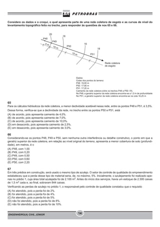 ENGENHEIRO(A) CIVIL JÚNIOR 14
Considere os dados e o croqui, o qual apresenta parte de uma rede coletora de esgoto e as curvas de nível do
levantamento topográfico feito no trecho, para responder às questões de nos 65 e 66.
Dados:
Cotas dos pontos do terreno:
P48: 19,00 m
P50: 17,90 m
P51: 17,20 m
Caimento da rede coletora entre os trechos P48 a P50: 5%
No P48, a geratriz superior da rede coletora encontra-se a 1,0 m de profundidade
No P51, a geratriz superior da rede coletora encontra-se na cota 16,25 m
65
Para os cálculos hidráulicos da rede coletora, a menor declividade aceitável nessa rede, entre os pontos P48 e P51, é 3,5%.
Dessa forma, verifica-se que a declividade da rede, no trecho entre os pontos P50 e P51, está
(A) de acordo, pois apresenta caimento de 4,0%.
(B) de acordo, pois apresenta caimento de 7,0%.
(C) de acordo, pois apresenta caimento de 10,0%.
(D) em desacordo, pois apresenta caimento de 2,5%.
(E) em desacordo, pois apresenta caimento de 3,0%.
66
Considerando-se os pontos P48, P49 e P50, sem nenhuma outra interferência ou detalhe construtivo, o ponto em que a
geratriz superior da rede coletora, em relação ao nível original do terreno, apresenta a menor cobertura de solo (profundi-
dade), em metros, é o
(A) P48, com 1,00
(B) P49, com 0,20
(C) P49, com 0,50
(D) P50, com 0,60
(E) P50, com 2,20
67
Em três prédios em construção, será usado o mesmo tipo de azulejo. O setor de controle de qualidade do empreendimento
estabeleceu que a perda desse tipo de material seria, de, no máximo, 5%. Inicialmente, o azulejamento foi realizado ape-
nas no prédio 1, cuja área total azulejada foi de 2.100 m2
. Antes do início dos serviços, havia um estoque de 2.300 caixas
de 1,5 m2
cada e, ao final, sobraram 844 caixas.
Verificando as perdas de azulejo no prédio 1, o responsável pelo controle de qualidade constatou que o requisito
(A) foi atendido, pois a perda foi de 2%.
(B) foi atendido, pois a perda foi de 4%.
(C) foi atendido, pois a perda foi de 5%.
(D) não foi atendido, pois a perda foi de 8%.
(E) não foi atendido, pois a perda foi de 10%.
 