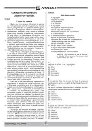 ENGENHEIRO(A) CIVIL JÚNIOR 2
CONHECIMENTOS BÁSICOS
LÍNGUA PORTUGUESA
Texto I
O gigolô das palavras
Quatro ou cinco grupos diferentes de alunos
do Farroupilha estiveram lá em casa numa mesma
missão, designada por seu professor de Português:
saber se eu considerava o estudo da Gramática indis-
pensável para aprender e usar a nossa ou qualquer
outra língua. Suspeitei de saída que o tal professor
lia esta coluna, se descabelava diariamente com
suas afrontas às leis da língua, e aproveitava aque-
la oportunidade para me desmascarar. Já estava até
preparando, às pressas, minha defesa (“Culpa da re-
visão! Culpa da revisão!”). Mas os alunos desfizeram
o equívoco antes que ele se criasse. Eles mesmos
tinham escolhido os nomes a serem entrevistados.
Vocês têm certeza que não pegaram o Veríssimo er-
rado? Não. Então vamos em frente.
Respondi que a linguagem, qualquer linguagem,
é um meio de comunicação e que deve ser julgada
exclusivamente como tal. Respeitadas algumas regras
básicas da Gramática, para evitar os vexames mais
gritantes, as outras são dispensáveis. A sintaxe é uma
questão de uso, não de princípios. Escrever bem é es-
crever claro, não necessariamente certo. Por exemplo:
dizer “escrever claro” não é certo, mas é claro, certo?
O importante é comunicar. (E quando possível surpre-
ender, iluminar, divertir, mover… Mas aí entramos na
área do talento, que também não tem nada a ver com
Gramática.) A Gramática é o esqueleto da língua. [...]
É o esqueleto que nos traz de pé, mas ele não informa
nada, como a Gramática é a estrutura da língua, mas
sozinha não diz nada, não tem futuro. As múmias con-
versam entre si em Gramática pura.
Claro que eu não disse isso tudo para meus en-
trevistadores. E adverti que minha implicância com
a Gramática na certa se devia à minha pouca inti-
midade com ela. Sempre fui péssimo em Português.
Mas – isso eu disse – vejam vocês, a intimidade com
a Gramática é tão dispensável que eu ganho a vida
escrevendo, apesar da minha total inocência na ma-
téria. Sou um gigolô das palavras. Vivo às suas cus-
tas. E tenho com elas exemplar conduta de um cáften
profissional. Abuso delas. Só uso as que eu conheço,
as desconhecidas são perigosas e potencialmente
traiçoeiras. Exijo submissão. Não raro, peço delas
flexões inomináveis para satisfazer um gosto pas-
sageiro. Maltrato-as, sem dúvida. E jamais me deixo
dominar por elas. [...]
Um escritor que passasse a respeitar a intimida-
de gramatical das suas palavras seria tão ineficiente
quanto um gigolô que se apaixonasse pelo seu plantel.
VERISSIMO, Luis Fernando. O gigolô das palavras. In: LUFT, Cel-
so Pedro. Língua e liberdade: por uma nova concepção de língua
materna e seu ensino. Porto Alegre: L&PM, 1985. p. 36. Adaptado.
5
10
15
20
25
30
35
40
45
Texto II
Aula de português
A linguagem
na ponta da língua,
tão fácil de falar
e de entender.
A linguagem
na superfície estrelada de letras,
sabe lá o que ela quer dizer?
Professor Carlos Góis, ele é quem sabe,
e vai desmatando
o amazonas de minha ignorância.
Figuras de gramática, equipáticas,
atropelam-me, aturdem-me, sequestram-me.
Já esqueci a língua em que comia,
em que pedia para ir lá fora,
em que levava e dava pontapé,
a língua, breve língua entrecortada
do namoro com a prima.
O português são dois; o outro, mistério.
ANDRADE, Carlos Drummond de. Aula de português.
In: Reunião: 10 livros de poesia. Rio de Janeiro: José
Olympio Editora, 1974. p. 81.
1
Segundo os Textos I e II, a linguagem é
(A) difícil
(B) plural
(C) uniforme
(D) desregrada
(E) dispensável
2
O cronista do Texto I e o poeta do Texto II constroem
opiniões convergentes a respeito da figura do professor de
Português.
De acordo com esse ponto de vista, o professor, em rela-
ção ao saber gramatical dos outros, mostra-se
(A) alheio
(B) superior
(C) incoerente
(D) compreensivo
(E) condescendente
3
O “gigolô das palavras”, como o cronista se caracteriza no
Texto I, entende sua escrita como
(A) inferior
(B) medrosa
(C) submissa
(D) subversiva
(E) equivocada
5
10
15
 