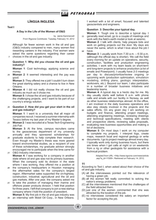 ENGENHEIRO(A) CIVIL JÚNIOR 4
LÍNGUA INGLESA
Text I
A Day in the Life of the Women of O&G
by Jaime Kammerzell
From Rigzone Contributor. Tuesday, February 14, 2012
Although far fewer women work in the oil and gas
(O&G) industry compared to men, many women find
rewarding careers in the industry. Five women were
asked the same questions regarding their career
choices in the oil and gas industry.
Question 1: Why did you choose the oil and gas
industry?
Woman 1: Cool technology, applying science and
money.
Woman 2: It seemed interesting and the pay was
good.
Woman 3: They offered me a job! I couldn’t turn down
the great starting salary and a chance to live in New
Orleans.
Woman 4: I did not really choose the oil and gas
industry as much as it chose me.
Woman 5: I chose the oil and gas industry because of
the challenging projects, and I want to be part of our
country’s energy solution.
Question 2: How did you get your start in the oil
and gas industry?
Woman 1: I went to a university that all major oil
companies recruit. I received a summer internship with
Texaco before my last year of my Master’s degree.
Woman 2: I was recruited at a Texas Tech Engineering
Job Fair.
Woman 3: At the time, campus recruiters came
to the geosciences department of my university
annually and they sponsored scholarships for
graduate students to help complete their research.
Even though my Master’s thesis was more geared
toward environmental studies, as a recipient of one
of these scholarships, my graduate advisor strongly
encouraged me to participate when the time came for
O&G Industry interviews.
Woman 4: I was working for a company in another
state where oil and gas was not its primary business.
When the company sold its division in the state
where I was working, they offered me a position at
the company’s headquarters in Houston managing
the aftermarket sales for the company’s largest
region. Aftermarket sales supported the on-highway,
construction, industrial, agricultural and the oil and
gas markets. After one year, the company asked me
to take the position of managing their marine and
offshore power products division. I held that position
for three years. I left that company to join a new startup
company where I hold the position of president.
Woman 5: My first job in the oil and gas industry was
an internship with Mobil Oil Corp., in New Orleans.
I worked with a lot of smart, focused and talented
geoscientists and engineers.
Question 3: Describe your typical day.
Woman 1: Tough one to describe a typical day. I
generally read email, go to a couple of meetings and
work with the field’s earth model or look at seismic.
Woman 2: I talk with clients, help prepare bids and
work on getting projects out the door. My days are
never the same, which is what I love about the job I
have.
Woman 3: I usually work from 7:30 a.m. – 6:30 p.m.
(although the official day is shorter). We call the field
every morning for an update on operations, security,
construction, facilities and production engineering
activities. I work with my team leads on short-term
and long-term projects to enhance production (a lot of
emails and Powerpoint). I usually have 2-3 meetings
per day to discuss/prioritize/review ongoing or
upcoming work (production optimization, simulation
modeling, drilling plans, geologic interpretation,
workovers, etc.). Beyond our team, I also participate
in a number of broader business initiatives and
leadership teams.
Woman 4: A typical day is a hectic day for me. My
day usually starts well before 8 a.m. with phone
calls and emails with our facility in Norway, as well
as other business relationships abroad. At the office,
I am involved in the daily business operations and
also stay closely involved in the projects and the
sales efforts. On any given day I am working on
budgets and finance, attending project meetings,
attending engineering meetings, reviewing drawings
and technical specifications, meeting with clients
and prospective clients, reviewing sales proposals,
evaluating new business opportunities and making a
lot of decisions.
Woman 5: On most days I work on my computer
to complete my projects. I interpret logs, create
maps, research local and regional geology or write
documents. I go to project meetings almost every day.
I typically work only during business hours, but there
are times when I get calls at night or on weekends
from a rig or other geologists for assistance with a
technical problem.
Adapted from URL: <http://www.rigzone.com/news/article
.asp?a_id=11508>. Retrieved on February 14, 2012.
11
According to Text I, when asked about their choice of the
oil and gas industry,
(A) all the interviewees pointed out the relevance of
having a green job.
(B) all the women felt really committed to solving the
nation’s energy problems.
(C) all the interviewees mentioned that the challenges of
the field attracted them.
(D) just one of the women commented that she was
attracted by the location of the job.
(E) no interviewee considered the salary an important
factor for accepting the job.
5
10
15
20
25
30
35
40
45
50
55
60
65
70
75
80
85
90
 