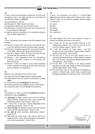 ENGENHEIRO(A) CIVIL JÚNIOR
5
12
In Text I, using the interviewees’ experience, it can be said
that getting a job in the O&G industry can result from all
the following situations, EXCEPT
(A) participating in a job fair.
(B) taking part in O&G Industry interviews.
(C) applying to specific job ads via internet sites.
(D) attending a university where major oil companies look
for prospective employees.
(E) getting previous experience in an internship program
with an O&G organization.
13
In Text I, according to the answers to the third question in the
interview,
(A) Woman 1 implies that every day is the same for her,
since she performs exactly the same tasks routinely.
(B) Woman 2 complains against her very boring schedule
at the office, dealing with strictly technical issues.
(C) Woman 3 always works off hours and does not get
involved with the operations in the field.
(D) Woman 4 has negotiations with the international
branches and gets involved in commercial and
technical issues.
(E) Woman 5 does not need to worry about preparing
written materials nor deciding on last-minute technical
issues at nights or on weekends.
14
Based on the meanings of the words in Text I,
(A) major (line 22) and main express opposite ideas.
(B) headquarters (line 40) could be substituted by main
office.
(C) smart (line 51) and intelligent are antonyms.
(D) enhance (line 66) and reduce express similar ideas.
(E) prospective (line 84) and former are synonyms.
15
The sentence, in Text I, in which the boldfaced expression
introduces an idea of addition is
(A) “Although far fewer women work in the oil and gas
(O&G) industry compared to men, many women find
rewarding careers in the industry.” (lines 1-3)
(B) “I chose the oil and gas industry because of the
challenging projects,” (lines 17-18)
(C) “Even though my Master’s thesis was more geared
toward environmental studies,” (lines 31-32)
(D) “as well as other business relationships abroad.”
(lines 76-77)
(E) “but there are times when I get calls at night or on
weekends from a rig or other geologists for assistance
with a technical problem.” (lines 91-94)
16
In Text I, the expression “turn down” in “I couldn’t turn
down the great starting salary and a chance to live in New
Orleans” (lines 12-14) could be replaced, without change
in meaning, by
(A) refuse
(B) take
(C) accept
(D) request
(E) understand
17
The only fragment from Text I that presents a series of
actions exclusively performed in the past is
(A) “I chose the oil and gas industry because of the
challenging projects, and I want to be part of our
country’s energy solution.” (lines 17-19)
(B) “I held that position for three years. I left that
company to join a new startup company where I hold the
position of president.” (lines 46-48)
(C) “My first job in the oil and gas industry was an
internship with Mobil Oil Corp., in New Orleans. I worked
with a lot of smart, focused and talented geoscientists
and engineers.” (lines 49-52)
(D) “At the office, I am involved in the daily business
operations and also stay closely involved in the projects
and the sales efforts.” (lines 77-80)
(E) “On most days I work on my computer to complete my
projects. I interpret logs, create maps, research local
and regional geology or write documents.” (lines 87-90)
R
A
S
C
U
N
H
O
 