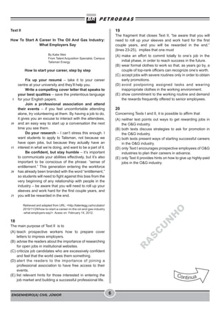ENGENHEIRO(A) CIVIL JÚNIOR 6
Text II
How To Start A Career In The Oil And Gas Industry:
What Employers Say
By Katie Weir
From Talent Acquisition Specialist, Campus
Talisman Energy
How to start your career, step by step
Fix up your resumé – take it to your career
centre at your university and they’ll help you.
Write a compelling cover letter that speaks to
your best qualities – save the pretentious language
for your English papers.
Join a professional association and attend
their events – if you feel uncomfortable attending
alone, try volunteering at them. By having a job to do,
it gives you an excuse to interact with the attendees,
and an easy way to start up a conversation the next
time you see them.
Do your research – I can’t stress this enough. I
want students to apply to Talisman, not because we
have open jobs, but because they actually have an
interest in what we’re doing, and want to be a part of it.
Be confident, but stay humble – it’s important
to communicate your abilities effectively, but it’s also
important to be conscious of the phrase: “sense of
entitlement.” This generation entering the workforce
has already been branded with the word “entitlement,”
so students will need to fight against this bias from the
very beginning of any relationship with people in the
industry – be aware that you will need to roll up your
sleeves and work hard for the first couple years, and
you will be rewarded in the end.
Retrieved and adapted from URL: <http://talentegg.ca/incubator/
2010/11/29/how-to-start-a-career-in-the-oil-and-gas-industry
-what-employers-say/>. Acess on: February 14, 2012.
18
The main purpose of Text II is to
(A) teach prospective workers how to prepare cover
letters to impress employers.
(B) advise the readers about the importance of researching
for open jobs in institutional websites.
(C) criticize job candidates who are excessively confident
and feel that the world owes them something.
(D) alert the readers to the importance of joining a
professional association to have free access to their
events.
(E) list relevant hints for those interested in entering the
job market and building a successful professional life.
5
10
15
20
25
19
The fragment that closes Text II, “be aware that you will
need to roll up your sleeves and work hard for the first
couple years, and you will be rewarded in the end.”
(lines 23-25), implies that one must
(A) make an effort to commit totally to one’s job in the
initial phase, in order to reach success in the future.
(B) wear formal clothes to work so that, as years go by, a
couple of top-rank officers can recognize one’s worth.
(C) accept jobs with severe routines only in order to obtain
early promotions.
(D) avoid postponing assigned tasks and wearing
inappropriate clothes in the working environment.
(E) show commitment to the working routine and demand
the rewards frequently offered to senior employees.
20
Concerning Texts I and II, it is possible to affirm that
(A) neither text points out ways to get rewarding jobs in
the O&G industry.
(B) both texts discuss strategies to ask for promotion in
the O&G industry.
(C) both texts present ways of starting successful careers
in the O&G industry.
(D) only Text I encourages prospective employees of O&G
industries to plan their careers in advance.
(E) only Text II provides hints on how to give up highly-paid
jobs in the O&G industry.
R
A
S
C
U
N
H
O
 