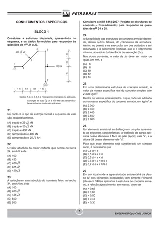ENGENHEIRO(A) CIVIL JÚNIOR
7
CONHECIMENTOS ESPECÍFICOS
BLOCO 1
Considere a estrutura biapoiada, apresentada no
esquema, e os dados fornecidos para responder às
questões de nos
21 a 23.
Dados: 1, 2, 3, 4, 5, 6 e 7 são pontos marcados na estrutura.
As forças de e 100 kN são perpendicu-
lares às barras onde são aplicadas.
21
No ponto 3, o tipo de esforço normal e o quanto ele vale
são, respectivamente,
(A) tração e kN
(B) tração e kN
(C) tração e 400 kN
(D) compressão e 400 kN
(E) compressão e kN
22
O valor absoluto do maior cortante que ocorre na barra
24, em kN, é de
(A) 400
(B) 450
(C)
(D)
(E)
23
A variação em valor absoluto do momento fletor, no trecho
34, em kN.m, é de
(A) 100
(B)
(C)
(D) 850
(E) 950
Considere a NBR 6118:2007 (Projeto de estruturas de
concreto – Procedimento) para responder às ques-
tões de nos
24 a 28.
24
A durabilidade das estruturas de concreto armado depen-
de, dentre outros fatores, do cobrimento da armadura.
Assim, no projeto e na execução, um dos cuidados a ser
observado é o cobrimento nominal, que é o cobrimento
mínimo, acrescido da tolerância de execução (Δc).
Nas obras correntes, o valor de Δc deve ser maior ou
igual, em mm, a
(A) 6
(B) 8
(C) 10
(D) 12
(E) 14
25
Em uma determinada estrutura de concreto armado, o
valor da massa específica real do concreto simples vale
2.400 kg/m3
.
Dentre os valores apresentados, o que pode ser adotado
como massa específica do concreto armado, em kg/m3
, é
(A) 2.300
(B) 2.350
(C) 2.400
(D) 2.550
(E) 2.900
26
Um elemento estrutural em balanço em um pilar apresen-
ta as seguintes características: a distância da carga apli-
cada nesse elemento à face do pilar (apoio) vale “a”, e a
altura útil desse elemento vale “d”.
Para que esse elemento seja considerado um consolo
curto, é necessário que
(A) 0,5 d < a
(B) 0,5 d ≤ a ≤ d
(C) 0,5 d < a < d
(D) 0,6 d < a < 0,9 d
(E) 0,7 d ≤ a ≤ 0,9 d
27
Em um local onde a agressividade ambiental é da clas-
se IV, nos concretos executados com cimento Portland
(classe ≥ C40) e aplicados à estrutura de concreto arma-
do, a relação água/cimento, em massa, deve ser
(A) > 0,65
(B) ≥ 0,60
(C) < 0,50
(D) ≤ 0,45
(E) = 0,30
 