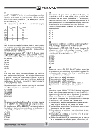 ENGENHEIRO(A) CIVIL JÚNIOR 8
28
A NBR 6118:2007 (Projetos de estruturas de concreto) es-
tabelece uma relação entre a dimensão máxima caracte-
rística do agregado graúdo (dmáx
) e a espessura nominal
do cobrimento (cnom
).
Obedece ao critério estabelecido nessa norma a relação
dmáx
(mm) cnom
(mm)
(A) 25 20
(B) 31 25
(C) 42 35
(D) 49 40
(E) 55 45
29
Nos procedimentos executivos das estacas pré-moldadas
de concreto, é permitido o aproveitamento das sobras de
estacas, resultantes da diferença entre a estaca efetiva-
mente levantada e a arrasada.
Uma das exigências da NBR 6122:2010 (Projeto e exe-
cução de fundações) para esse aproveitamento refere-se
ao comprimento da sobra, que, em metros, deve ser de,
no mínimo,
(A) 1,0
(B) 1,5
(C) 2,0
(D) 2,5
(E) 3,0
30
Em uma obra, serão impermeabilizados os pisos de
oito compartimentos iguais. Cada compartimento mede
4,00 m x 5,00 m, e a impermeabilização será aplicada,
inclusive nas paredes, até a altura de 30 cm. Serão apli-
cadas quatro demãos, e o consumo de impermeabilizante
é de 1,2 kg/m2
por demão.
Nessas condições, sem considerar perdas, a quantidade
de impermeabilizante necessária, em kg, é de
(A) 121,92
(B) 192,00
(C) 243,84
(D) 768,00
(E) 975,36
31
Uma determinada fundação superficial tem base quadra-
da de lado 1,50 m e está solicitada por carga excêntrica.
De acordo com a NBR 6122:2010 (Projeto e execução de
fundações), no dimensionamento dessa fundação, a área
comprimida, em m2
, deve ser de, no mínimo,
(A) 0,75
(B) 1,13
(C) 1,50
(D) 1,69
(E) 2,25
32
Na execução do piso interno de determinada obra, em
conformidade com a NBR 15575-3:2010 (Edifícios ha-
bitacionais de até cinco pavimentos – Desempenho:
Parte 3 – Requisitos para os sistemas de pisos internos) e
com o objetivo de prevenir lesões nos usuários, foi adota-
do o critério de serem evitados desníveis abruptos.
Os desníveis executados, portanto, não devem ser supe-
riores, em mm, a
(A) 3
(B) 5
(C) 8
(D) 10
(E) 15
33
No projeto de um telhado com telhas cerâmicas tipo fran-
cesa, consta que a declividade deve ser de 28%.
De acordo com a NBR 8039:1983 (Projeto e execução de
telhados com telhas cerâmicas tipo francesa – Procedi-
mento), essa declividade está errada, pois o valor mínimo
para esse tipo de material deve ser de
(A) 30%
(B) 32%
(C) 35%
(D) 40%
(E) 45%
34
De acordo com a NBR 6122:2010 (Projeto e execução
de fundações), para especificar o material em obras onde
serão executadas estacas raiz, deve-se considerar que
seu preenchimento é feito com
(A) concreto, com brita 2, no máximo
(B) concreto, com brita 3, no máximo
(C) concreto, com brita 4, no máximo
(D) argamassa de cimento, areia e brita 1 e/ou 2
(E) argamassa de cimento, areia e/ou pedrisco
35
De acordo com a NBR 8800:2008 (Projeto de estruturas
de aço e estruturas mistas de aço e concreto de edifícios),
para a determinação dos valores de cálculo, é necessário
utilizar os coeficientes de ponderação das ações.
Essa norma estabelece que o coeficiente de ponderação
é composto por três parcelas, que consideram a
(A) variabilidade, a simultaneidade da atuação e os possí-
veis erros de avaliação dos efeitos das ações
(B) variabilidade, as combinações últimas e as combina-
ções de serviço das ações
(C) intensidade, a variabilidade e a simultaneidade da atu-
ação das ações
(D) intensidade, o sentido e os possíveis erros de avalia-
ção dos efeitos das ações
(E) simultaneidade da atuação, as combinações de serviço
e os possíveis erros de avaliação dos efeitos das ações
 