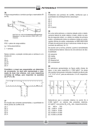 ENGENHEIRO(A) CIVIL JÚNIOR
9
36
A figura esquematiza o conduto que liga o reservatório R1
ao R2.
BAPTISTA,M; LARA,M.FundamentosdeEngenharia
Hidráulica. 3. ed. Belo Horizonte: UFMG, 2010. p. 87.
Adaptado.
Onde:
PCE = plano de carga estático
Lp = linha piezométrica
= ventosa
Nesse conduto, a posição correta para a ventosa é a in-
dicada em
(A) I
(B) II
(C) III
(D) IV
(E) V
Considere o croqui que esquematiza um determina-
do arruamento, no qual está representada a inter-
seção de duas vias urbanas, com suas respectivas
correntes de tráfego, para responder às questões
de nos
37 e 38.
37
Em função das correntes apresentadas, a quantidade to-
tal de pontos de conflito é de
(A) 1
(B) 2
(C) 3
(D) 4
(E) 5
38
Analisando o(s) ponto(s) de conflito, verifica-se que a
quantidade de entrelaçamentos (weaving) é
(A) 1
(B) 2
(C) 4
(D) 5
(E) 0 (zero)
39
Em uma certa estrutura, a máxima relação entre o deslo-
camento lateral do andar relativo à base, obtido na aná-
lise de segunda ordem, e o obtido na análise de primeira
ordem, considerando todos os andares e todas as combi-
nações últimas de ações, estipuladas na NBR 8800:2008
(Projeto de estruturas de aço e estruturas mistas de aço e
concreto de edifícios), foi 1,2.
De acordo com a norma, portanto, quanto à sensibilidade
a deslocamento lateral, trata-se de uma estrutura de des-
locabilidade
(A) pequena
(B) média
(C) grande
(D) desprezível
(E) considerável
40
As estruturas apresentadas na figura estão cheias de
água, e seu peso específico é 1.000 kgf/m3
. As áreas
das seções transversais indicadas (metade da altura) são
1 m2
, 5 m2
e 6 m2
, para as estruturas I, II e III, respectiva-
mente.
Sabendo-se que a pressão relativa no ponto MI
é
2.000 kgf/m2
, os valores das pressões relativas,
em kgf/m2
, nos pontos MII
e MIII
, são, respectivamente,
(A) 400 e 333
(B) 2.000 e 2.000
(C) 5.000 e 6.000
(D) 10.000 e 12.000
(E) 10.000 e 24.000
 