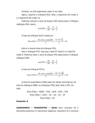 Portanto, os três segmentos valem 5 cm cada.
Agora, vejamos o triângulo RUS. Nele, o segmento RU mede 5,
e o segmento RS mede 12.
Podemos calcular o seno do ângulo URS observando o triângulo
retângulo PRS. Assim,
𝑠𝑒𝑛(𝑈𝑅𝑆) =
𝑃𝑆
𝑃𝑅
=
9
15
=
3
5
A área do triângulo RUS é dada por:
Á𝑟𝑒𝑎 𝑅𝑈𝑆 =
𝑅𝑈 𝑥 𝑅𝑆 𝑥 𝑠𝑒𝑛(𝑈𝑅𝑆)
2
=
5 𝑥 12 𝑥
3
5
2
= 18
Esta é a mesma área do triângulo PTQ.
Para o triângulo PTS, veja que o lado PT mede 5 e o lado PS
mede 9. Podemos obter o seno do ângulo TPS observando o triângulo
retângulo PRS:
𝑠𝑒𝑛( 𝑇𝑃𝑆) =
𝑅𝑆
𝑃𝑅
=
12
15
=
4
5
A área do triângulo PTS é:
Á𝑟𝑒𝑎 (𝑃𝑇𝑆) =
𝑃𝑇 𝑥 𝑃𝑆 𝑥 𝑠𝑒𝑛( 𝑇𝑃𝑆)
2
=
5 𝑥 9 𝑥
4
5
2
= 18
A área do quadrilátero STQU pode ser obtida retirando-se, da
área do retângulo PQRS, os triângulos PTQ, QUR, RUS e PTS. Ou
seja:
Área STQU = PQRS – PTQ – QUR – RUS – PTS
Área STQU = 12x9 – 18 – 18 – 18 – 18
Área STQU = 36
Resposta: E
CESGRANRIO – TRANSPETRO – 2018) Num conjunto há 5
elementos positivos e 5 elementos negativos. Escolhem-se 5 números
 