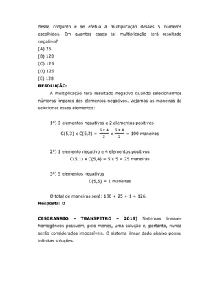 desse conjunto e se efetua a multiplicação desses 5 números
escolhidos. Em quantos casos tal multiplicação terá resultado
negativo?
(A) 25
(B) 120
(C) 125
(D) 126
(E) 128
RESOLUÇÃO:
A multiplicação terá resultado negativo quando selecionarmos
números ímpares dos elementos negativos. Vejamos as maneiras de
selecionar esses elementos:
1º) 3 elementos negativos e 2 elementos positivos
C(5,3) x C(5,2) = x = 100 maneiras
2º) 1 elemento negativo e 4 elementos positivos
C(5,1) x C(5,4) = 5 x 5 = 25 maneiras
3º) 5 elementos negativos
C(5,5) = 1 maneiras
O total de maneiras será: 100 + 25 + 1 = 126.
Resposta: D
CESGRANRIO – TRANSPETRO – 2018) Sistemas lineares
homogêneos possuem, pelo menos, uma solução e, portanto, nunca
serão considerados impossíveis. O sistema linear dado abaixo possui
infinitas soluções.
 