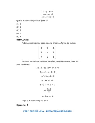 0
0
2 0
x y z
x y z
x y z

 
  

  
   
Qual o maior valor possível para α?
(A) 0
(B) 1
(C) 2
(D) 3
(E) 4
RESOLUÇÃO:
Podemos representar esse sistema linear na forma de matriz:
Para um sistema de infinitas soluções, o determinante deve ser
zero. Portanto:
(2 α + α + α) – (α² + α + 2) = 0
4 α – α² – α – 2 = 0
- α² + 3 α – 2 = 0
α² - 3 α + 2 = 0
Δ = 9 – 4 x 2 = 1
α =
±
α = 2 ou α = 1
Logo, o maior valor para α é 2.
Resposta: C
PROF. ARTHUR LIMA – ESTRATÉGIA CONCURSOS
 