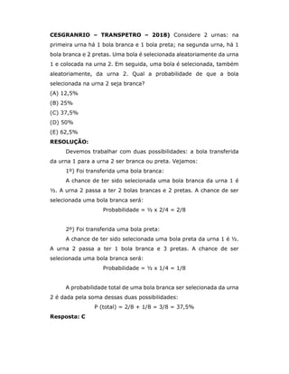 CESGRANRIO – TRANSPETRO – 2018) Considere 2 urnas: na
primeira urna há 1 bola branca e 1 bola preta; na segunda urna, há 1
bola branca e 2 pretas. Uma bola é selecionada aleatoriamente da urna
1 e colocada na urna 2. Em seguida, uma bola é selecionada, também
aleatoriamente, da urna 2. Qual a probabilidade de que a bola
selecionada na urna 2 seja branca?
(A) 12,5%
(B) 25%
(C) 37,5%
(D) 50%
(E) 62,5%
RESOLUÇÃO:
Devemos trabalhar com duas possibilidades: a bola transferida
da urna 1 para a urna 2 ser branca ou preta. Vejamos:
1º) Foi transferida uma bola branca:
A chance de ter sido selecionada uma bola branca da urna 1 é
½. A urna 2 passa a ter 2 bolas brancas e 2 pretas. A chance de ser
selecionada uma bola branca será:
Probabilidade = ½ x 2/4 = 2/8
2º) Foi transferida uma bola preta:
A chance de ter sido selecionada uma bola preta da urna 1 é ½.
A urna 2 passa a ter 1 bola branca e 3 pretas. A chance de ser
selecionada uma bola branca será:
Probabilidade = ½ x 1/4 = 1/8
A probabilidade total de uma bola branca ser selecionada da urna
2 é dada pela soma dessas duas possibilidades:
P (total) = 2/8 + 1/8 = 3/8 = 37,5%
Resposta: C
 