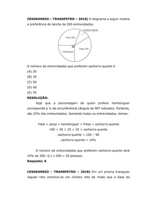 CESGRANRIO – TRANSPETRO – 2018) O diagrama a seguir mostra
a preferência de lanche de 200 entrevistados.
O número de entrevistados que preferem cachorro-quente é
(A) 20
(B) 30
(C) 50
(D) 60
(E) 70
RESOLUÇÃO:
Veja que a porcentagem de quem prefere hambúrguer
corresponde a ¼ da circunferência (ângulo de 90º indicado). Portanto,
são 25% dos entrevistados. Somando todos os entrevistados, temos:
Total = pizza + hambúrguer + fritas + cachorro-quente
100 = 30 + 25 + 35 + cachorro-quente
cachorro-quente = 100 – 90
cachorro-quente = 10%
O número de entrevistados que preferem cachorro-quente será
10% de 200: 0,1 x 200 = 20 pessoas.
Resposta: A
CESGRANRIO – TRANSPETRO – 2018) Em um prisma triangular
regular reto inscreve-se um cilindro reto de modo que a base do
 