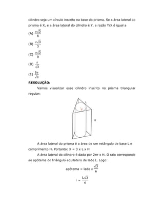 cilindro seja um círculo inscrito na base do prisma. Se a área lateral do
prisma é X, e a área lateral do cilindro é Y, a razão Y/X é igual a
(A)
3
6

(B)
3
3

(C)
3
9

(D)
3

(E)
9
3

RESOLUÇÃO:
Vamos visualizar esse cilindro inscrito no prisma triangular
regular:
A área lateral do prisma é a área de um retângulo de base L e
comprimento H. Portanto: X = 3 x L x H
A área lateral do cilindro é dada por 2πr x H. O raio corresponde
ao apótema do triângulo equilátero de lado L. Logo:
apótema = lado x
√
r =
√
 