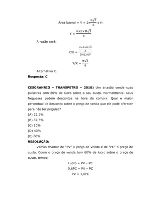 Área lateral = Y = 2π
√
x H
Y =
× × √
A razão será:
Y/X =
× × √
× ×
Y/X =
√
Alternativa C.
Resposta: C
CESGRANRIO – TRANSPETRO – 2018) Um artesão vende suas
pulseiras com 60% de lucro sobre o seu custo. Normalmente, seus
fregueses pedem descontos na hora da compra. Qual o maior
percentual de desconto sobre o preço de venda que ele pode oferecer
para não ter prejuízo?
(A) 22,5%
(B) 37,5%
(C) 10%
(D) 40%
(E) 60%
RESOLUÇÃO:
Vamos chamar de “PV” o preço de venda e de “PC” o preço de
custo. Como o preço de venda tem 60% de lucro sobre o preço de
custo, temos:
Lucro = PV – PC
0,6PC = PV – PC
PV = 1,6PC
 